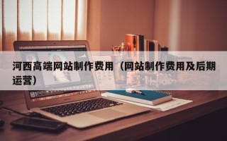 瓦房店河西高端网站制作费用（网站制作费用及后期运营）