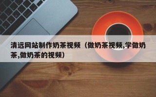 瓦房店清远网站制作奶茶视频（做奶茶视频,学做奶茶,做奶茶的视频）