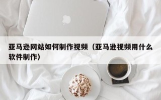 瓦房店亚马逊网站如何制作视频（亚马逊视频用什么软件制作）