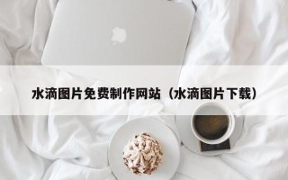 瓦房店水滴图片免费制作网站（水滴图片下载）